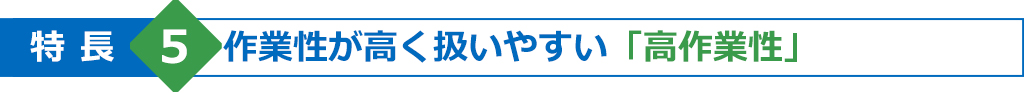 特長5　作業性が高く扱いやすい「高作業性」