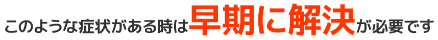 このような症状がある時は早期に解決が必要です