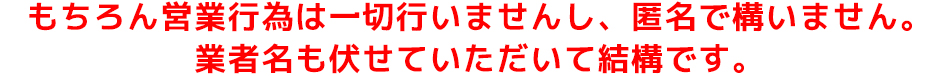 もちろん営業行為は一切行いませんし、匿名で構いません。 業者名も伏せていただいて結構です。